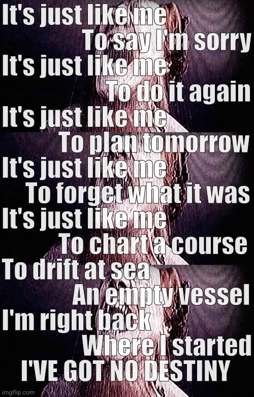 true | It's just like me
                 To say I'm sorry
It's just like me
                      To do it again
It's just like me
            To plan tomorrow
It's just like me
     To forget what it was
It's just like me
            To chart a course
To drift at sea
               An empty vessel
I'm right back
                 Where I started
    I'VE GOT NO DESTINY | image tagged in true | made w/ Imgflip meme maker