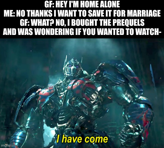 Sorry I've forgotten this stream | GF: HEY I'M HOME ALONE
ME: NO THANKS I WANT TO SAVE IT FOR MARRIAGE
GF: WHAT? NO, I BOUGHT THE PREQUELS AND WAS WONDERING IF YOU WANTED TO WATCH- | image tagged in optimus i have come 2 0 | made w/ Imgflip meme maker