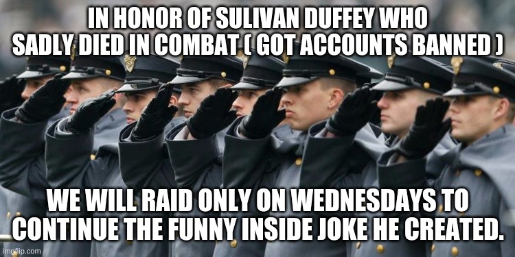 We miss you man, we haven't heard from your alt either. | IN HONOR OF SULIVAN DUFFEY WHO SADLY DIED IN COMBAT ( GOT ACCOUNTS BANNED ); WE WILL RAID ONLY ON WEDNESDAYS TO CONTINUE THE FUNNY INSIDE JOKE HE CREATED. | image tagged in military salute | made w/ Imgflip meme maker