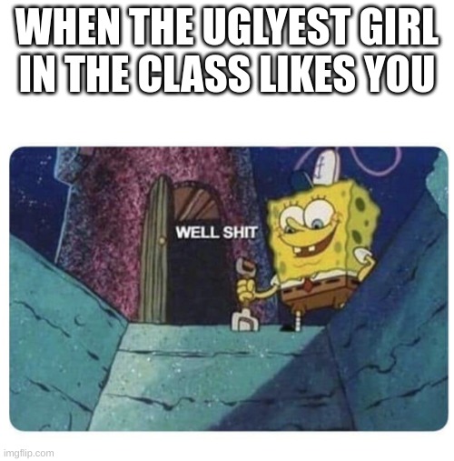 this is only relatable to me | WHEN THE UGLYEST GIRL IN THE CLASS LIKES YOU | image tagged in well shit spongebob edition | made w/ Imgflip meme maker