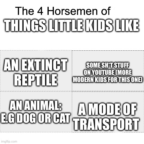 True | THINGS LITTLE KIDS LIKE; SOME SH*T STUFF ON YOUTUBE (MORE MODERN KIDS FOR THIS ONE); AN EXTINCT REPTILE; AN ANIMAL: E.G DOG OR CAT; A MODE OF TRANSPORT | image tagged in four horsemen | made w/ Imgflip meme maker