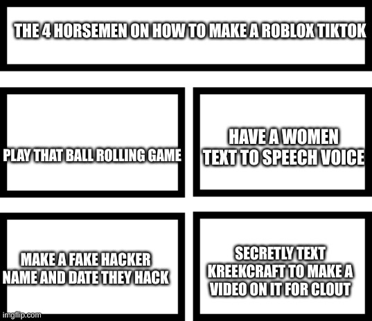 Facts | THE 4 HORSEMEN ON HOW TO MAKE A ROBLOX TIKTOK; HAVE A WOMEN TEXT TO SPEECH VOICE; PLAY THAT BALL ROLLING GAME; SECRETLY TEXT KREEKCRAFT TO MAKE A VIDEO ON IT FOR CLOUT; MAKE A FAKE HACKER NAME AND DATE THEY HACK | image tagged in 4 horsemen of | made w/ Imgflip meme maker