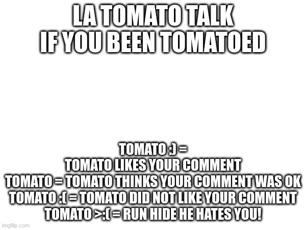 LA TOMATO TALK IF YOU BEEN TOMATOED; TOMATO :) =
TOMATO LIKES YOUR COMMENT
TOMATO = TOMATO THINKS YOUR COMMENT WAS OK
TOMATO :( = TOMATO DID NOT LIKE YOUR COMMENT
TOMATO >:( = RUN HIDE HE HATES YOU! | image tagged in tomato | made w/ Imgflip meme maker