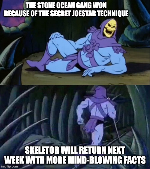Skeletor disturbing facts | THE STONE OCEAN GANG WON BECAUSE OF THE SECRET JOESTAR TECHNIQUE; SKELETOR WILL RETURN NEXT WEEK WITH MORE MIND-BLOWING FACTS | image tagged in skeletor disturbing facts,jojo,skeletor,anime,facts | made w/ Imgflip meme maker