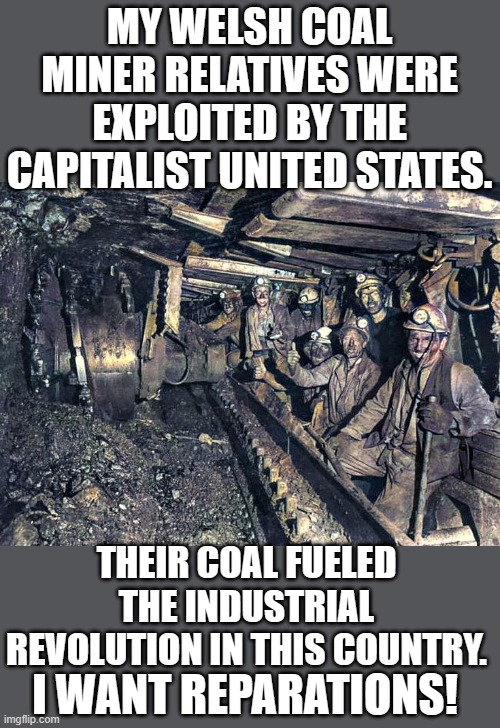 yep | MY WELSH COAL MINER RELATIVES WERE EXPLOITED BY THE CAPITALIST UNITED STATES. THEIR COAL FUELED THE INDUSTRIAL REVOLUTION IN THIS COUNTRY. I WANT REPARATIONS! | image tagged in democrats | made w/ Imgflip meme maker