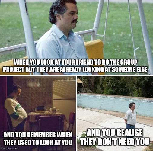 Sad Pablo Escobar Meme | WHEN YOU LOOK AT YOUR FRIEND TO DO THE GROUP PROJECT BUT THEY ARE ALREADY LOOKING AT SOMEONE ELSE; AND YOU REMEMBER WHEN THEY USED TO LOOK AT YOU; AND YOU REALISE THEY DON’T NEED YOU | image tagged in memes,sad pablo escobar | made w/ Imgflip meme maker