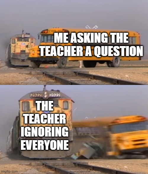 A train hitting a school bus | ME ASKING THE TEACHER A QUESTION; THE TEACHER IGNORING EVERYONE | image tagged in a train hitting a school bus | made w/ Imgflip meme maker