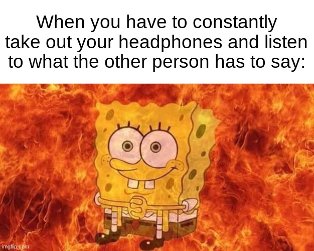 SpongeBob Sitting in Fire | When you have to constantly take out your headphones and listen to what the other person has to say: | image tagged in spongebob sitting in fire | made w/ Imgflip meme maker