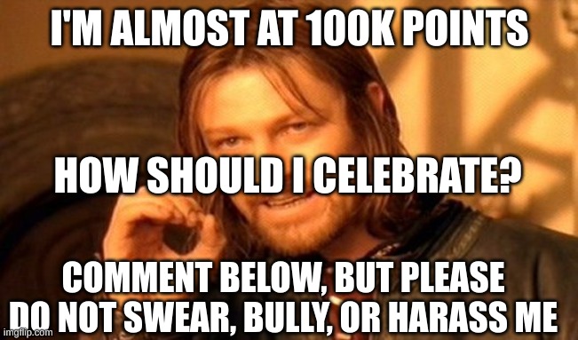 ALMOST AT 100K!!! | I'M ALMOST AT 100K POINTS; HOW SHOULD I CELEBRATE? COMMENT BELOW, BUT PLEASE DO NOT SWEAR, BULLY, OR HARASS ME | image tagged in memes,100,almost there,comment | made w/ Imgflip meme maker