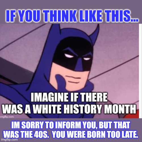 Born too late. | IF YOU THINK LIKE THIS... IM SORRY TO INFORM YOU, BUT THAT WAS THE 40S.  YOU WERE BORN TOO LATE. | image tagged in the good ole days | made w/ Imgflip meme maker