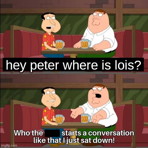 Who the f**k starts a conversation like that I just sat down! | hey peter where is lois? | image tagged in who the f k starts a conversation like that i just sat down | made w/ Imgflip meme maker