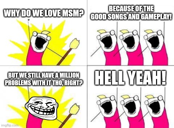 What Do We Want | WHY DO WE LOVE MSM? BECAUSE OF THE GOOD SONGS AND GAMEPLAY! HELL YEAH! BUT WE STILL HAVE A MILLION PROBLEMS WITH IT THO, RIGHT? | image tagged in memes,what do we want | made w/ Imgflip meme maker