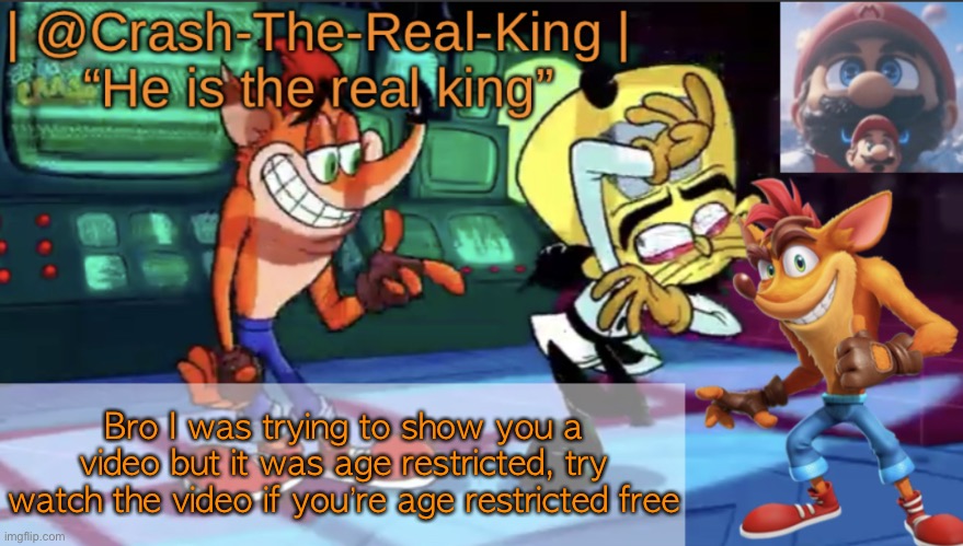 https://youtu.be/JpI37QyM__I | Bro I was trying to show you a video but it was age restricted, try watch the video if you’re age restricted free | image tagged in crash-the-real-king s announcement template | made w/ Imgflip meme maker