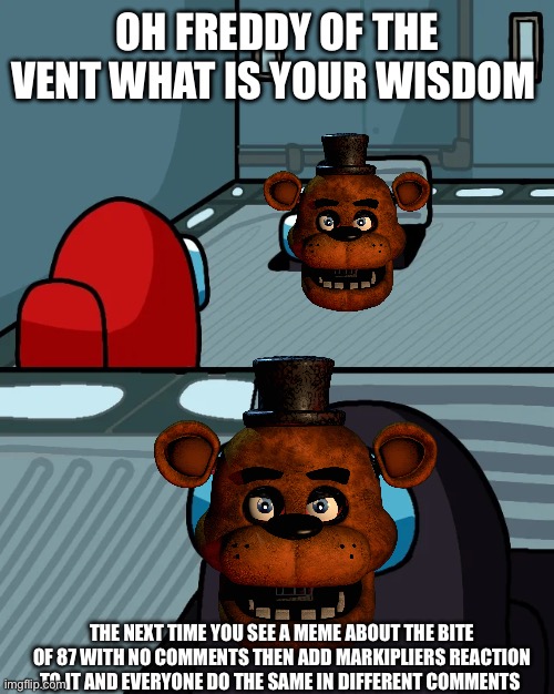 yes | OH FREDDY OF THE VENT WHAT IS YOUR WISDOM; THE NEXT TIME YOU SEE A MEME ABOUT THE BITE OF 87 WITH NO COMMENTS THEN ADD MARKIPLIERS REACTION TO IT AND EVERYONE DO THE SAME IN DIFFERENT COMMENTS | image tagged in impostor of the vent | made w/ Imgflip meme maker