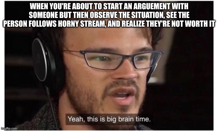 If they follow horny stream, they'll rot your brain cells as well as their own | WHEN YOU'RE ABOUT TO START AN ARGUEMENT WITH SOMEONE BUT THEN OBSERVE THE SITUATION, SEE THE PERSON FOLLOWS HORNY STREAM, AND REALIZE THEY'RE NOT WORTH IT | image tagged in yeah it's big brain time | made w/ Imgflip meme maker