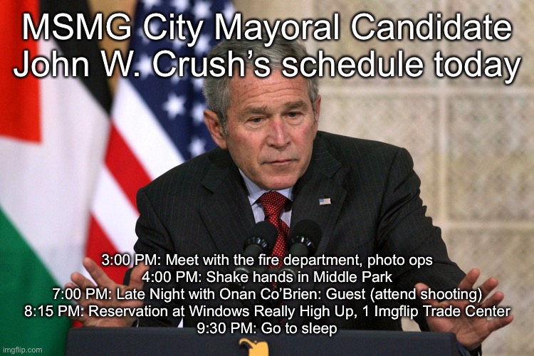 george w bush | MSMG City Mayoral Candidate John W. Crush’s schedule today; 3:00 PM: Meet with the fire department, photo ops
4:00 PM: Shake hands in Middle Park
7:00 PM: Late Night with Onan Co’Brien: Guest (attend shooting)
8:15 PM: Reservation at Windows Really High Up, 1 Imgflip Trade Center
9:30 PM: Go to sleep | image tagged in george w bush | made w/ Imgflip meme maker