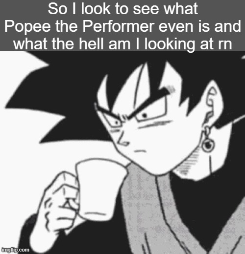 like what the fuck's going on lmao | So I look to see what Popee the Performer even is and what the hell am I looking at rn | image tagged in goku black confused | made w/ Imgflip meme maker