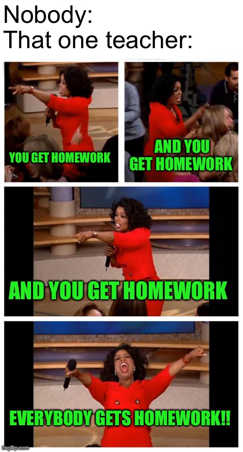 My math teacher gives me homework every single day and it’s so annoying. | Nobody:
That one teacher:; AND YOU GET HOMEWORK; YOU GET HOMEWORK; AND YOU GET HOMEWORK; EVERYBODY GETS HOMEWORK!! | image tagged in memes,oprah you get a car everybody gets a car,homework,teacher,school | made w/ Imgflip meme maker