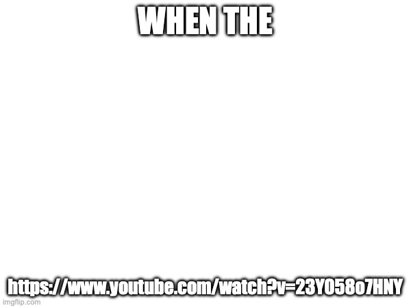 https://www.youtube.com/watch?v=23Y058o7HNY | WHEN THE; https://www.youtube.com/watch?v=23Y058o7HNY | made w/ Imgflip meme maker