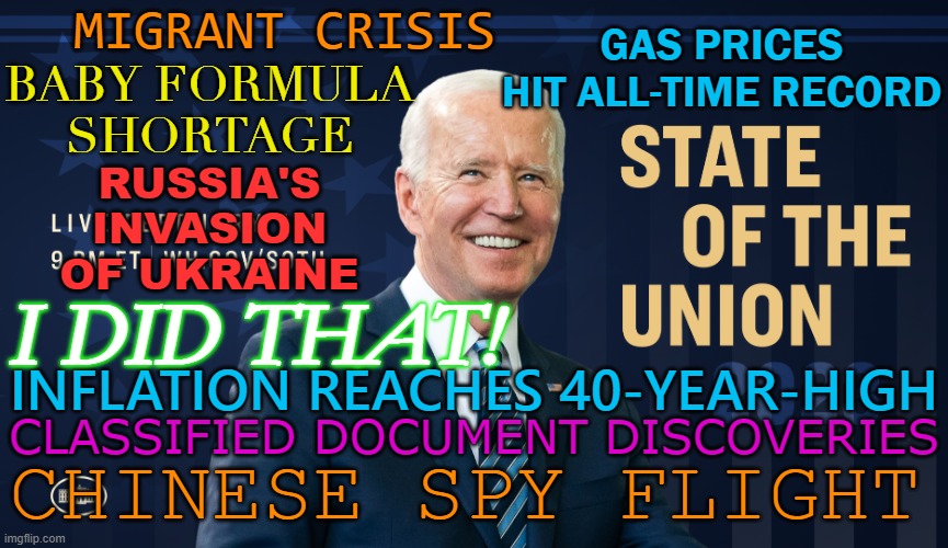 I Did That! | MIGRANT CRISIS; GAS PRICES HIT ALL-TIME RECORD; BABY FORMULA
SHORTAGE; RUSSIA'S
INVASION
OF UKRAINE; I DID THAT! INFLATION REACHES 40-YEAR-HIGH; CLASSIFIED DOCUMENT DISCOVERIES; CHINESE SPY FLIGHT | image tagged in president biden s state of the union address to congress | made w/ Imgflip meme maker