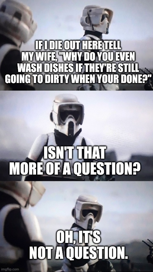 I mean, they're still dirty | IF I DIE OUT HERE TELL MY WIFE, "WHY DO YOU EVEN WASH DISHES IF THEY'RE STILL GOING TO DIRTY WHEN YOUR DONE?"; ISN'T THAT MORE OF A QUESTION? OH, IT'S NOT A QUESTION. | image tagged in storm trooper conversation,washing dishes,couples therapy | made w/ Imgflip meme maker