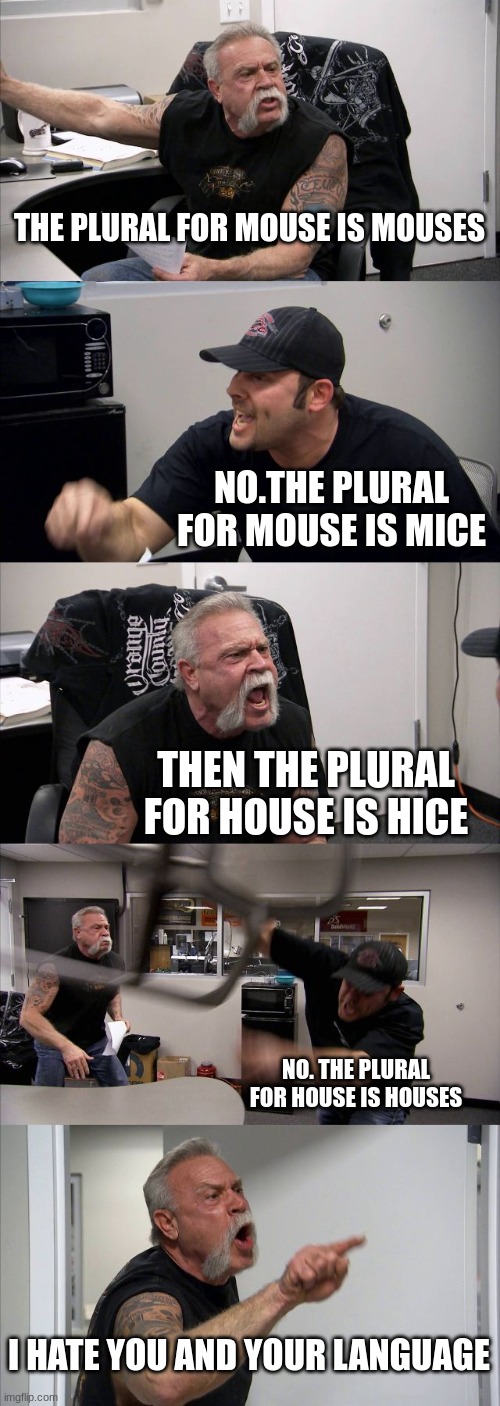 American Chopper Argument Meme | THE PLURAL FOR MOUSE IS MOUSES; NO.THE PLURAL FOR MOUSE IS MICE; THEN THE PLURAL FOR HOUSE IS HICE; NO. THE PLURAL FOR HOUSE IS HOUSES; I HATE YOU AND YOUR LANGUAGE | image tagged in memes,american chopper argument | made w/ Imgflip meme maker