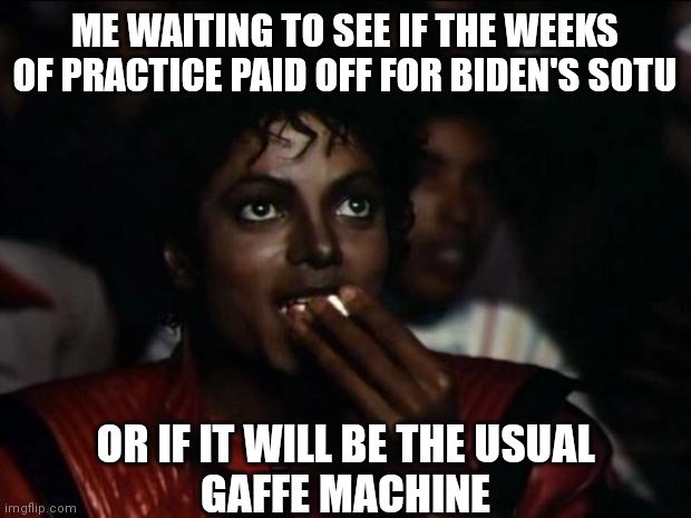 Read the NYtimes article talking about how he practiced. Why publish that embarrassment? | ME WAITING TO SEE IF THE WEEKS OF PRACTICE PAID OFF FOR BIDEN'S SOTU; OR IF IT WILL BE THE USUAL
GAFFE MACHINE | image tagged in memes,michael jackson popcorn,biden,state of the union,democrats | made w/ Imgflip meme maker