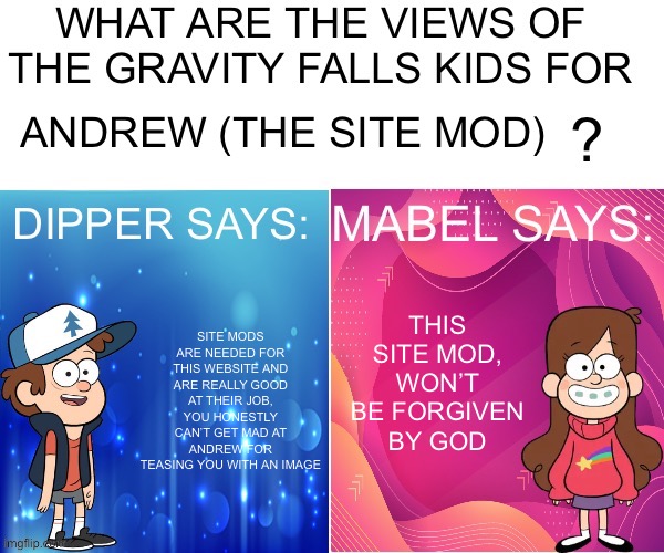 Tell me I’m correct | ANDREW (THE SITE MOD); THIS SITE MOD, WON’T BE FORGIVEN BY GOD; SITE MODS ARE NEEDED FOR THIS WEBSITE AND ARE REALLY GOOD AT THEIR JOB, YOU HONESTLY CAN’T GET MAD AT ANDREW FOR TEASING YOU WITH AN IMAGE | image tagged in dipper/mabel says | made w/ Imgflip meme maker