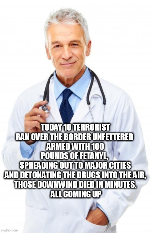Doctor | TODAY 10 TERRORIST RAN OVER THE BORDER UNFETTERED 
ARMED WITH 100 POUNDS OF FETANYL, 
SPREADING OUT TO MAJOR CITIES
 AND DETONATING THE DRUGS INTO THE AIR, 
THOSE DOWNWIND DIED IN MINUTES.
 ALL COMING UP | image tagged in doctor | made w/ Imgflip meme maker