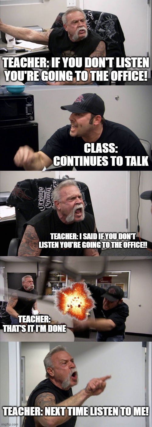classrooms be like | TEACHER: IF YOU DON'T LISTEN YOU'RE GOING TO THE OFFICE! CLASS: CONTINUES TO TALK; TEACHER: I SAID IF YOU DON'T LISTEN YOU'RE GOING TO THE OFFICE!! TEACHER: THAT'S IT I'M DONE; TEACHER: NEXT TIME LISTEN TO ME! | image tagged in memes,american chopper argument | made w/ Imgflip meme maker
