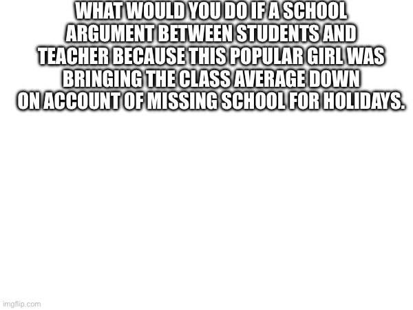 WHAT WOULD YOU DO IF A SCHOOL ARGUMENT BETWEEN STUDENTS AND TEACHER BECAUSE THIS POPULAR GIRL WAS BRINGING THE CLASS AVERAGE DOWN ON ACCOUNT OF MISSING SCHOOL FOR HOLIDAYS. | made w/ Imgflip meme maker