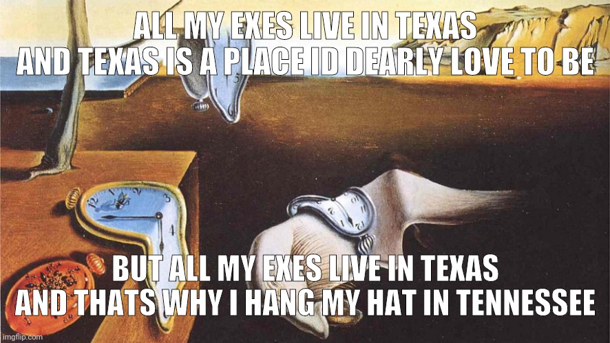 AHHHHH | ALL MY EXES LIVE IN TEXAS
AND TEXAS IS A PLACE ID DEARLY LOVE TO BE; BUT ALL MY EXES LIVE IN TEXAS
AND THATS WHY I HANG MY HAT IN TENNESSEE | image tagged in the persistence of memory | made w/ Imgflip meme maker