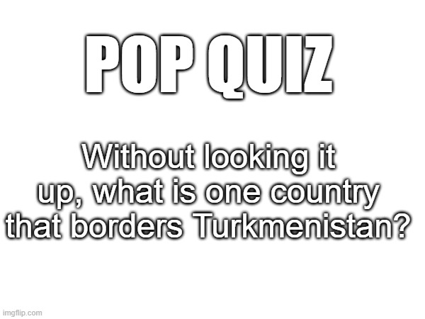 don't look it up | POP QUIZ; Without looking it up, what is one country that borders Turkmenistan? | made w/ Imgflip meme maker