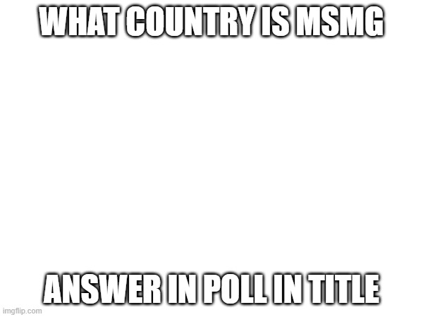 https://strawpoll.com/polls/DwyoDqR7knA | WHAT COUNTRY IS MSMG; ANSWER IN POLL IN TITLE | made w/ Imgflip meme maker