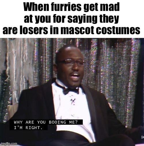 Why are you booing me? I'm right. | When furries get mad at you for saying they are losers in mascot costumes | image tagged in why are you booing me i'm right,why is the fbi here,why are you reading the tags | made w/ Imgflip meme maker