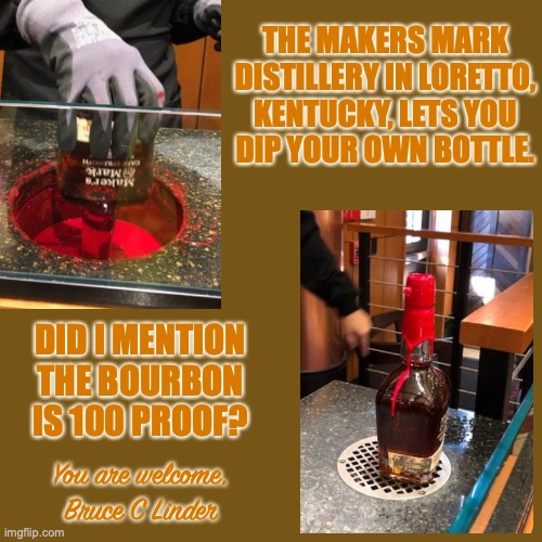 Maker's Mark | THE MAKERS MARK
DISTILLERY IN LORETTO,
KENTUCKY, LETS YOU
DIP YOUR OWN BOTTLE. DID I MENTION THE BOURBON IS 100 PROOF? You are welcome,
Bruce C Linder | image tagged in bourbon,makers mark,dipping,fun,whiskey,bourbon trail | made w/ Imgflip meme maker