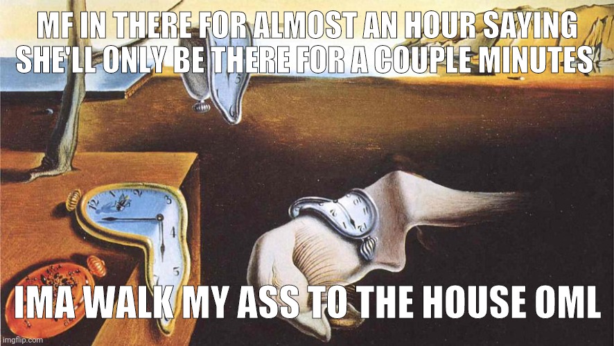 the persistence of memory | MF IN THERE FOR ALMOST AN HOUR SAYING SHE'LL ONLY BE THERE FOR A COUPLE MINUTES; IMA WALK MY ASS TO THE HOUSE OML | image tagged in the persistence of memory | made w/ Imgflip meme maker