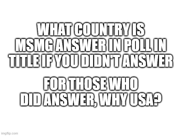 https://strawpoll.com/polls/DwyoDqR7knA/results | WHAT COUNTRY IS MSMG ANSWER IN POLL IN TITLE IF YOU DIDN'T ANSWER; FOR THOSE WHO DID ANSWER, WHY USA? | made w/ Imgflip meme maker
