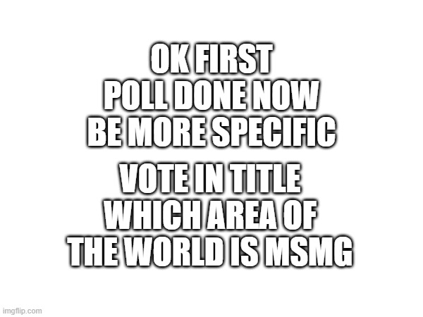 https://strawpoll.com/polls/wAg3Ajo2dy8 | OK FIRST POLL DONE NOW BE MORE SPECIFIC; VOTE IN TITLE WHICH AREA OF THE WORLD IS MSMG | made w/ Imgflip meme maker