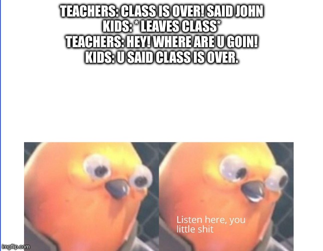 Story time | TEACHERS: CLASS IS OVER! SAID JOHN

KIDS: * LEAVES CLASS*
TEACHERS: HEY! WHERE ARE U GOIN!
KIDS: U SAID CLASS IS OVER. | image tagged in listen here you little shit | made w/ Imgflip meme maker