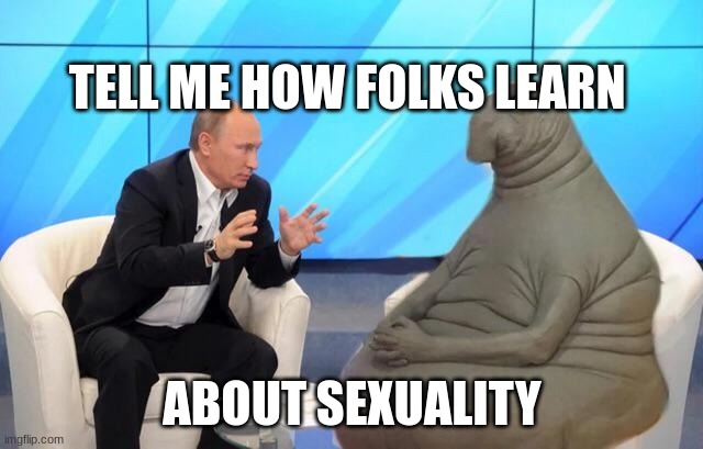 open ended question | TELL ME HOW FOLKS LEARN; ABOUT SEXUALITY | image tagged in putin talking to walrus | made w/ Imgflip meme maker