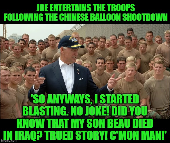 Such a great picture. A true leader wouldn't put his troops through this kind of BS. | JOE ENTERTAINS THE TROOPS FOLLOWING THE CHINESE BALLOON SHOOTDOWN; 'SO ANYWAYS, I STARTED BLASTING. NO JOKE! DID YOU KNOW THAT MY SON BEAU DIED IN IRAQ? TRUED STORY! C'MON MAN!' | image tagged in joe biden,command in cheese,blastin' | made w/ Imgflip meme maker