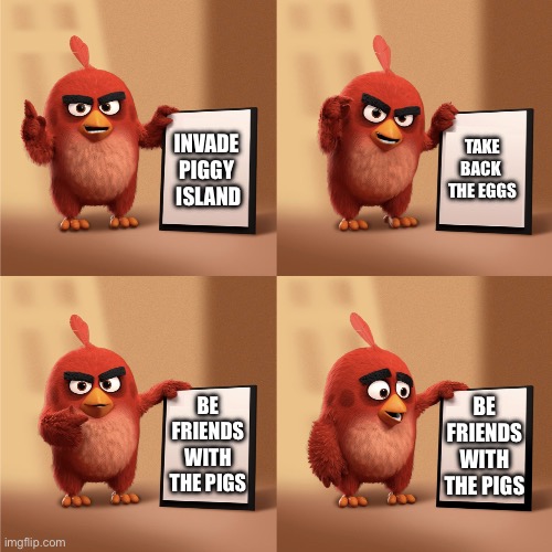 Reds Plan | TAKE BACK 
THE EGGS; INVADE 
PIGGY 
ISLAND; BE FRIENDS WITH THE PIGS; BE FRIENDS WITH THE PIGS | image tagged in red s plan,angry birds,plan | made w/ Imgflip meme maker