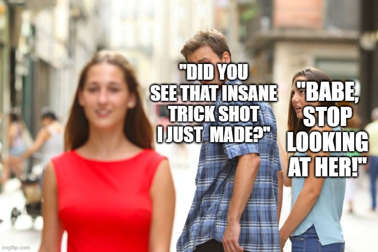 trick shots | "DID YOU SEE THAT INSANE TRICK SHOT I JUST  MADE?"; "BABE, STOP LOOKING AT HER!" | image tagged in memes,distracted boyfriend | made w/ Imgflip meme maker