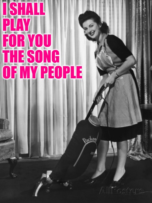 50's Housework | I SHALL PLAY FOR YOU THE SONG OF MY PEOPLE | image tagged in 50's housework | made w/ Imgflip meme maker