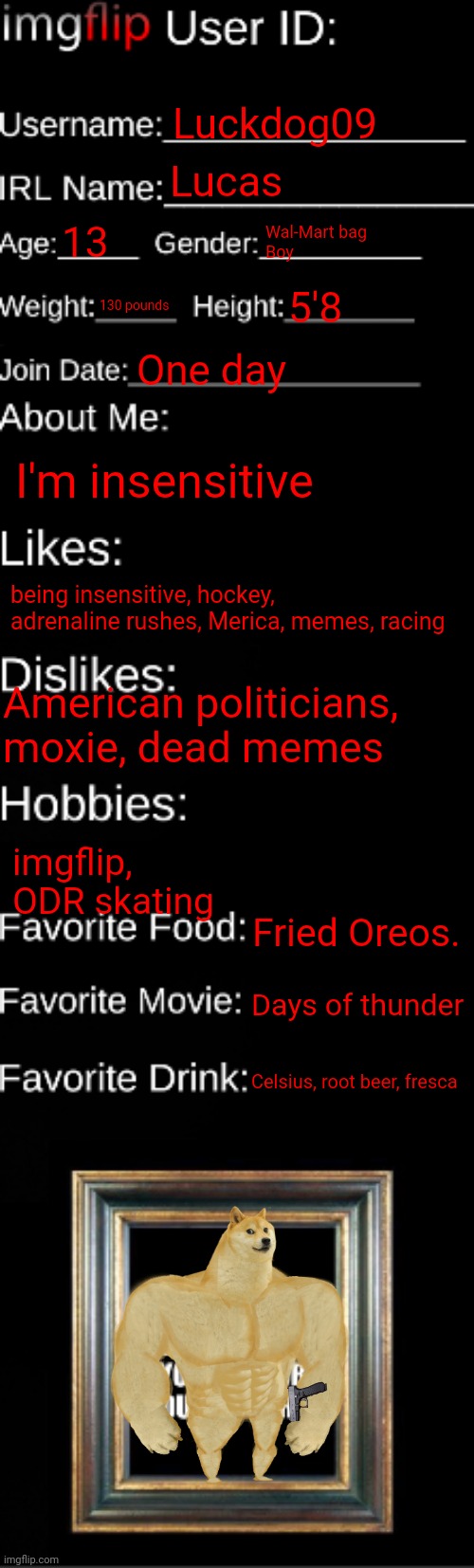 imgflip ID Card | Luckdog09; Lucas; 13; Wal-Mart bag
Boy; 130 pounds; 5'8; One day; I'm insensitive; being insensitive, hockey, adrenaline rushes, Merica, memes, racing; American politicians, moxie, dead memes; imgflip, 
ODR skating; Fried Oreos. Days of thunder; Celsius, root beer, fresca | image tagged in imgflip id card | made w/ Imgflip meme maker