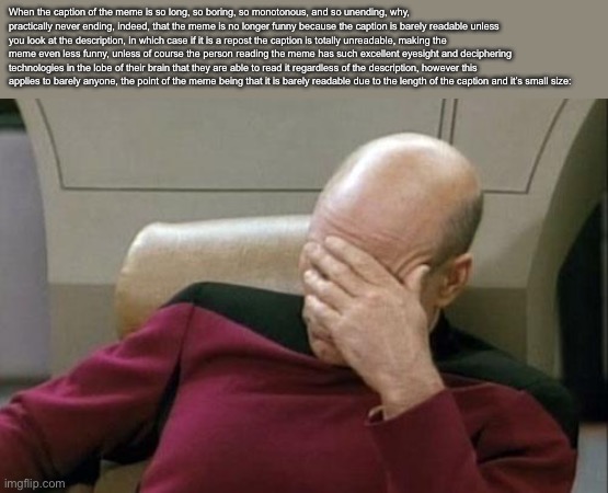 Captain Picard Facepalm Meme | When the caption of the meme is so long, so boring, so monotonous, and so unending, why, practically never ending, indeed, that the meme is no longer funny because the caption is barely readable unless you look at the description, in which case if it is a repost the caption is totally unreadable, making the meme even less funny, unless of course the person reading the meme has such excellent eyesight and deciphering technologies in the lobe of their brain that they are able to read it regardless of the description, however this applies to barely anyone, the point of the meme being that it is barely readable due to the length of the caption and it’s small size: | image tagged in memes,captain picard facepalm | made w/ Imgflip meme maker