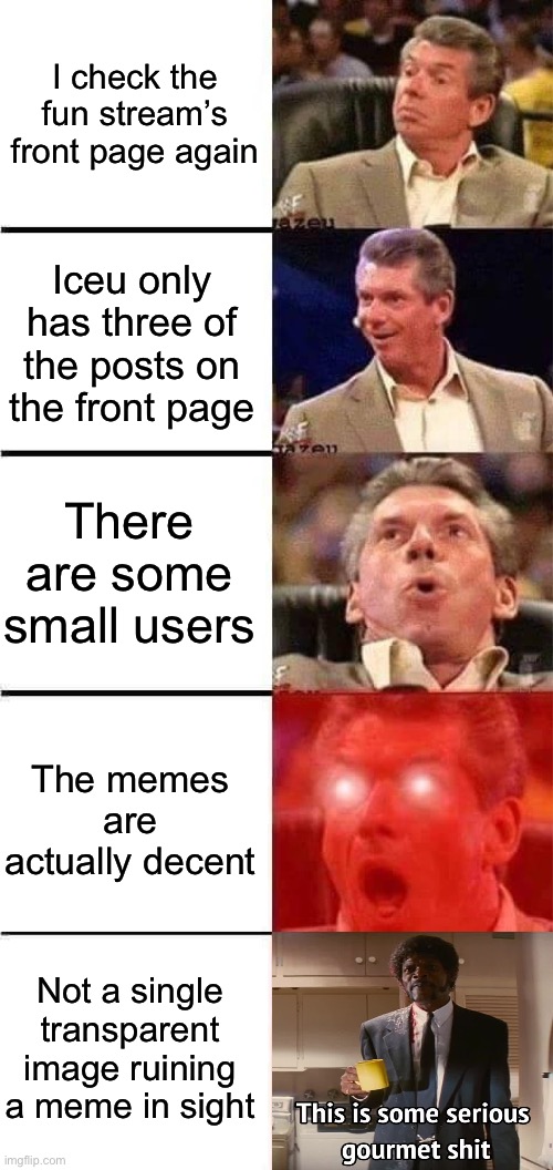 IMPOSSIBLE | I check the fun stream’s front page again; Iceu only has three of the posts on the front page; There are some small users; The memes are actually decent; Not a single transparent image ruining a meme in sight | image tagged in vince mcmahon reaction w/glowing eyes | made w/ Imgflip meme maker