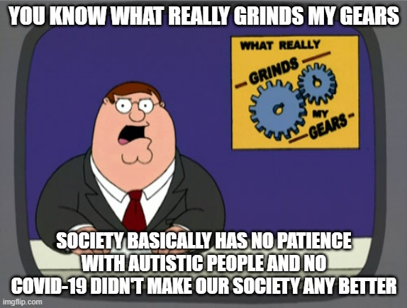 Society really sucks and there's no patience whatsoever - frankly I really wish I was born and raised during the 1920s and 1930s | YOU KNOW WHAT REALLY GRINDS MY GEARS; SOCIETY BASICALLY HAS NO PATIENCE WITH AUTISTIC PEOPLE AND NO COVID-19 DIDN'T MAKE OUR SOCIETY ANY BETTER | image tagged in memes,peter griffin news,relatable,sad but true,society,sad truth | made w/ Imgflip meme maker