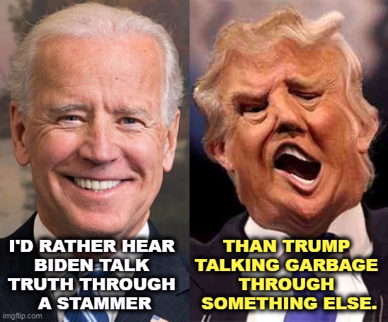 To Tell The Truth | THAN TRUMP 
TALKING GARBAGE 
THROUGH 
SOMETHING ELSE. I'D RATHER HEAR 
BIDEN TALK 
TRUTH THROUGH 
A STAMMER | image tagged in biden solid stable trump acid drugs,biden,truth,speech,trump,garbage | made w/ Imgflip meme maker